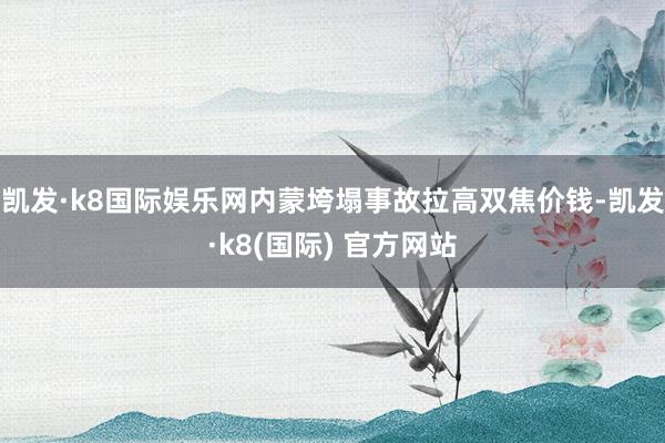 凯发·k8国际娱乐网内蒙垮塌事故拉高双焦价钱-凯发·k8(国际) 官方网站