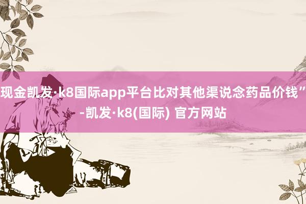 现金凯发·k8国际app平台比对其他渠说念药品价钱”-凯发·k8(国际) 官方网站
