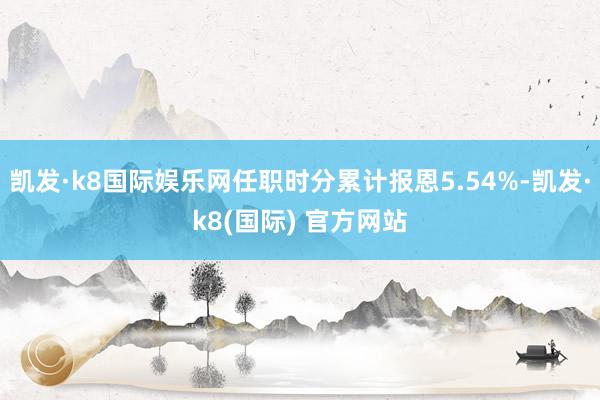 凯发·k8国际娱乐网任职时分累计报恩5.54%-凯发·k8(国际) 官方网站