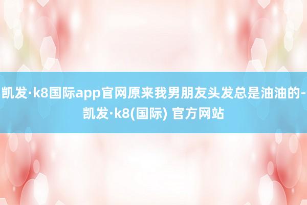 凯发·k8国际app官网原来我男朋友头发总是油油的-凯发·k8(国际) 官方网站