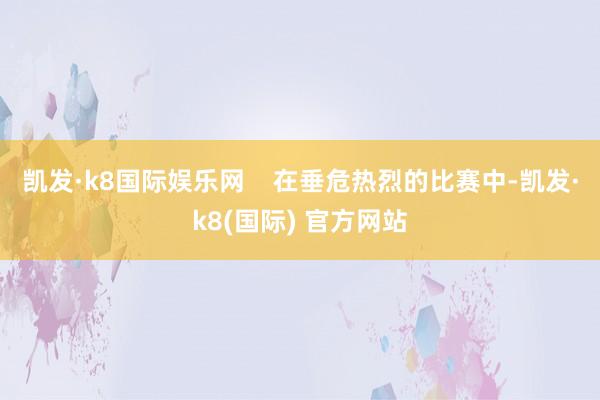 凯发·k8国际娱乐网    在垂危热烈的比赛中-凯发·k8(国际) 官方网站