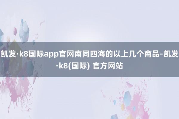 凯发·k8国际app官网南同四海的以上几个商品-凯发·k8(国际) 官方网站