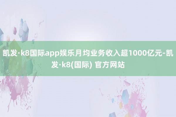 凯发·k8国际app娱乐月均业务收入超1000亿元-凯发·k8(国际) 官方网站