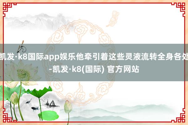 凯发·k8国际app娱乐他牵引着这些灵液流转全身各处-凯发·k8(国际) 官方网站
