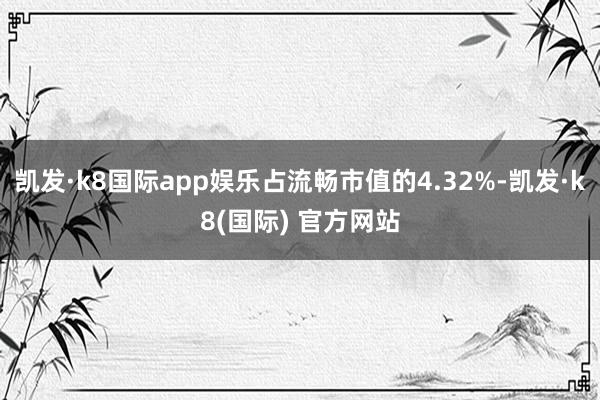 凯发·k8国际app娱乐占流畅市值的4.32%-凯发·k8(国际) 官方网站