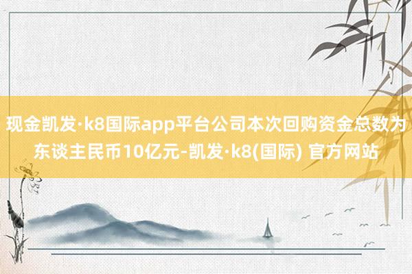 现金凯发·k8国际app平台公司本次回购资金总数为东谈主民币10亿元-凯发·k8(国际) 官方网站