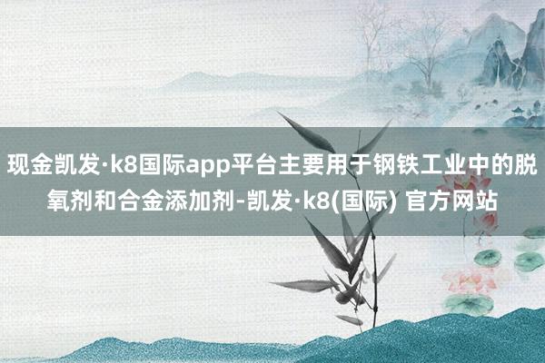 现金凯发·k8国际app平台主要用于钢铁工业中的脱氧剂和合金添加剂-凯发·k8(国际) 官方网站