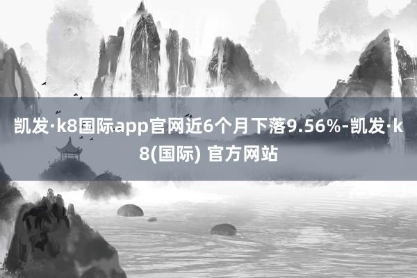 凯发·k8国际app官网近6个月下落9.56%-凯发·k8(国际) 官方网站