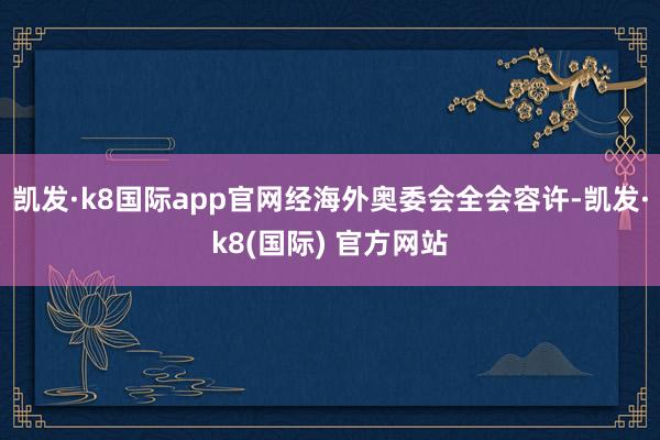 凯发·k8国际app官网经海外奥委会全会容许-凯发·k8(国际) 官方网站