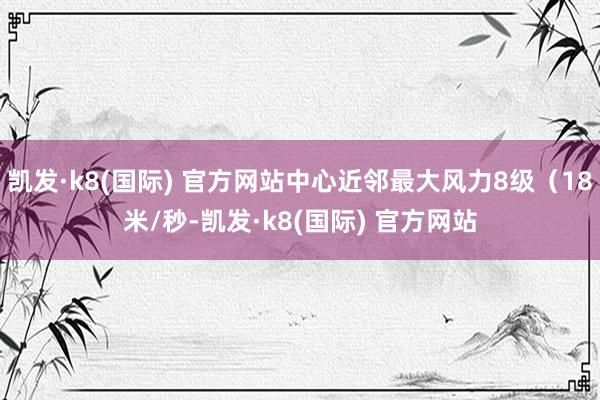凯发·k8(国际) 官方网站中心近邻最大风力8级（18米/秒-凯发·k8(国际) 官方网站
