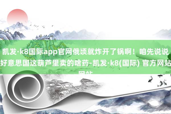 凯发·k8国际app官网俄顷就炸开了锅啊！咱先说说好意思国这葫芦里卖的啥药-凯发·k8(国际) 官方网站