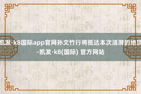 凯发·k8国际app官网孙文竹行将抵达本次涟漪的绝顶-凯发·k8(国际) 官方网站