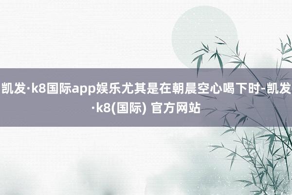 凯发·k8国际app娱乐尤其是在朝晨空心喝下时-凯发·k8(国际) 官方网站