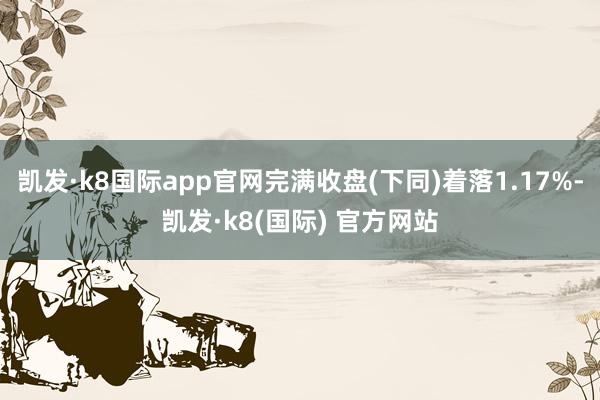 凯发·k8国际app官网完满收盘(下同)着落1.17%-凯发·k8(国际) 官方网站