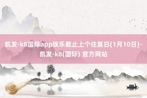 凯发·k8国际app娱乐截止上个往复日(1月10日)-凯发·k8(国际) 官方网站