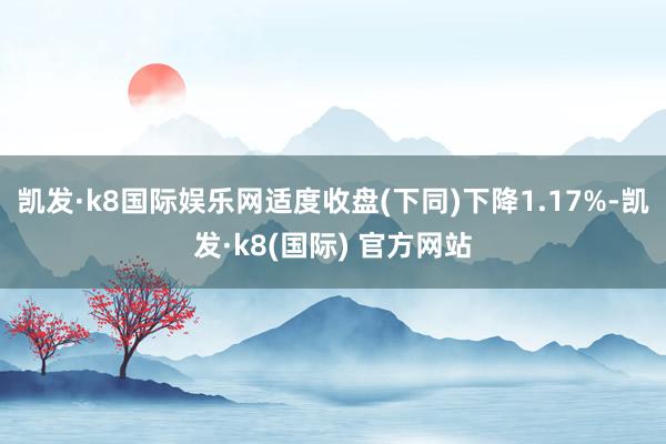 凯发·k8国际娱乐网适度收盘(下同)下降1.17%-凯发·k8(国际) 官方网站