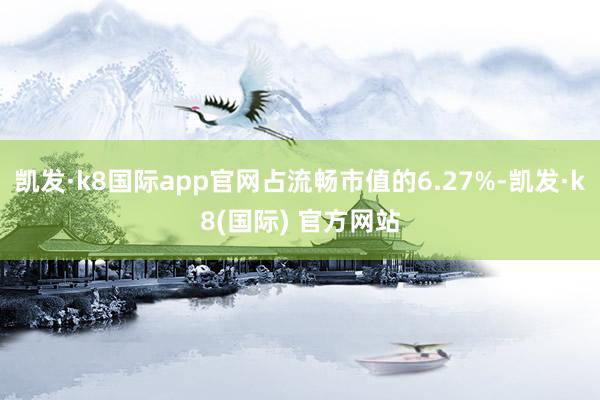 凯发·k8国际app官网占流畅市值的6.27%-凯发·k8(国际) 官方网站