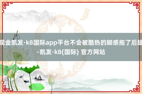 现金凯发·k8国际app平台不会被酷热的脚感拖了后腿-凯发·k8(国际) 官方网站