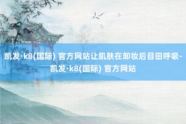 凯发·k8(国际) 官方网站让肌肤在卸妆后目田呼吸-凯发·k8(国际) 官方网站