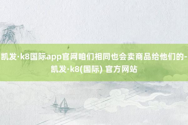 凯发·k8国际app官网咱们相同也会卖商品给他们的-凯发·k8(国际) 官方网站