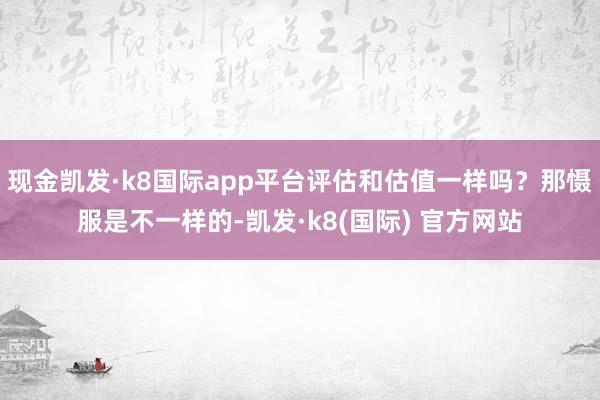 现金凯发·k8国际app平台评估和估值一样吗？那慑服是不一样的-凯发·k8(国际) 官方网站
