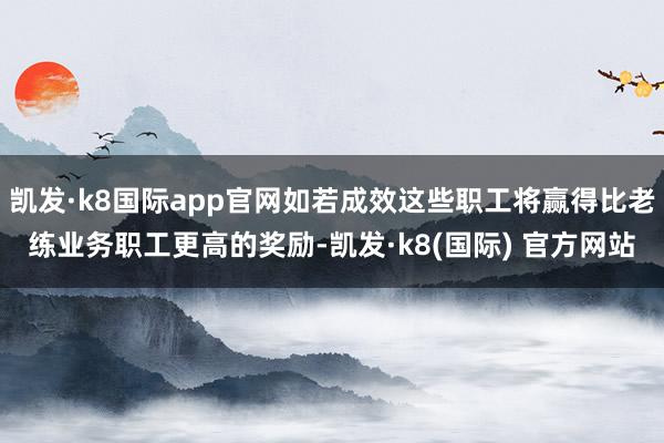 凯发·k8国际app官网如若成效这些职工将赢得比老练业务职工更高的奖励-凯发·k8(国际) 官方网站