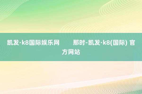 凯发·k8国际娱乐网        那时-凯发·k8(国际) 官方网站