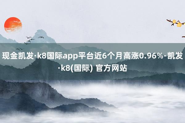 现金凯发·k8国际app平台近6个月高涨0.96%-凯发·k8(国际) 官方网站