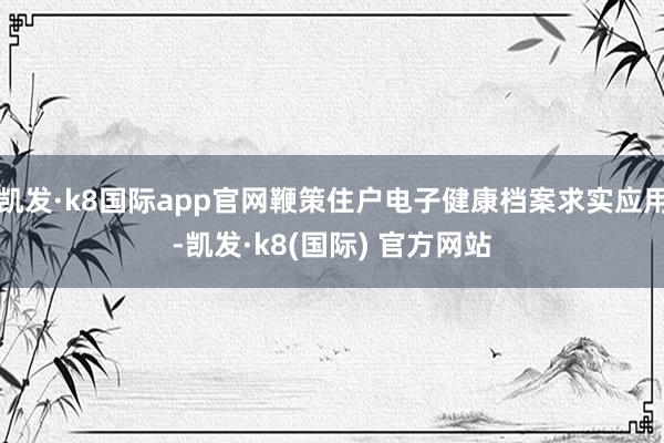 凯发·k8国际app官网鞭策住户电子健康档案求实应用-凯发·k8(国际) 官方网站