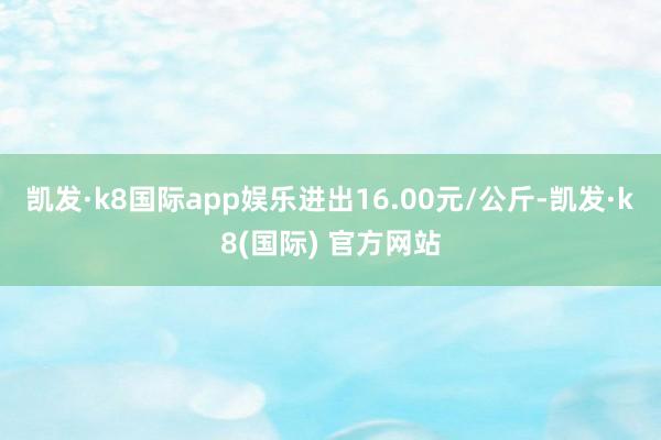 凯发·k8国际app娱乐进出16.00元/公斤-凯发·k8(国际) 官方网站