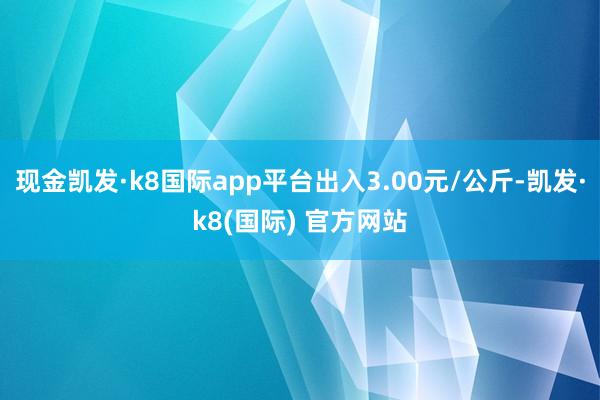 现金凯发·k8国际app平台出入3.00元/公斤-凯发·k8(国际) 官方网站