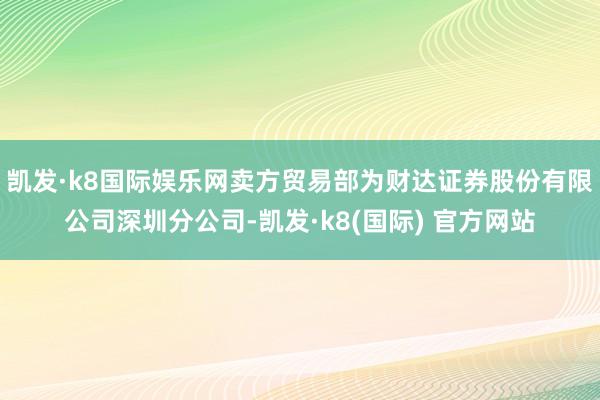 凯发·k8国际娱乐网卖方贸易部为财达证券股份有限公司深圳分公司-凯发·k8(国际) 官方网站