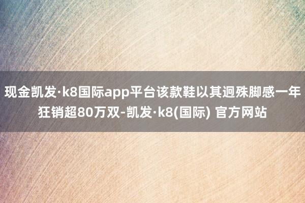 现金凯发·k8国际app平台该款鞋以其迥殊脚感一年狂销超80万双-凯发·k8(国际) 官方网站