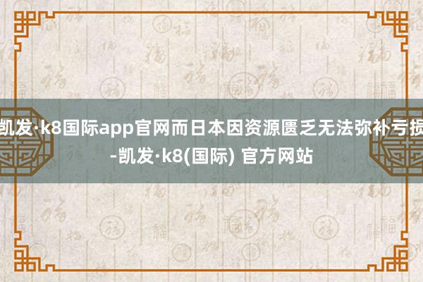 凯发·k8国际app官网而日本因资源匮乏无法弥补亏损-凯发·k8(国际) 官方网站