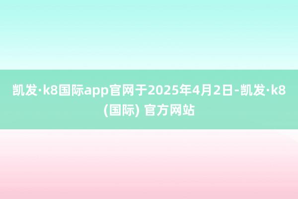凯发·k8国际app官网　　于2025年4月2日-凯发·k8(国际) 官方网站
