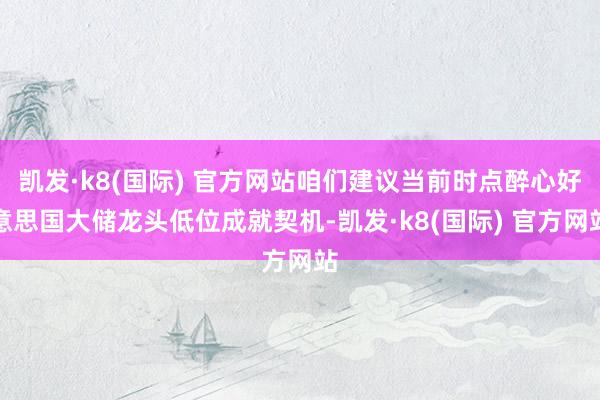 凯发·k8(国际) 官方网站咱们建议当前时点醉心好意思国大储龙头低位成就契机-凯发·k8(国际) 官方网站