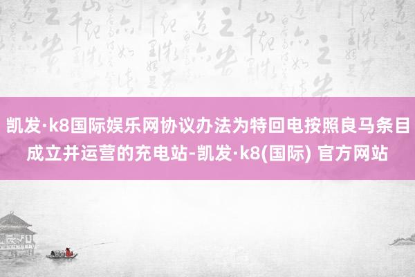凯发·k8国际娱乐网协议办法为特回电按照良马条目成立并运营的充电站-凯发·k8(国际) 官方网站
