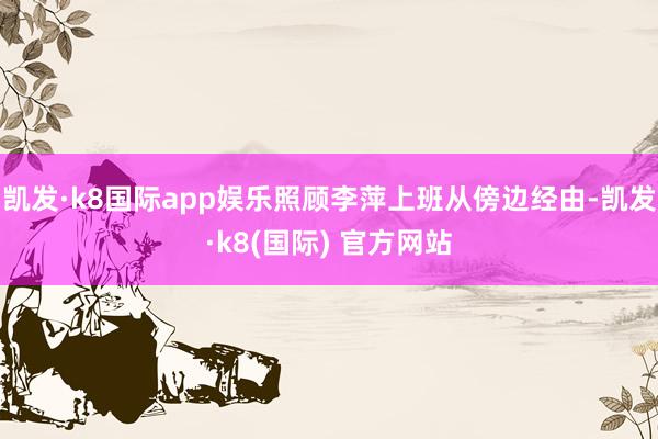 凯发·k8国际app娱乐照顾李萍上班从傍边经由-凯发·k8(国际) 官方网站