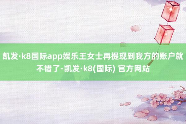 凯发·k8国际app娱乐王女士再提现到我方的账户就不错了-凯发·k8(国际) 官方网站