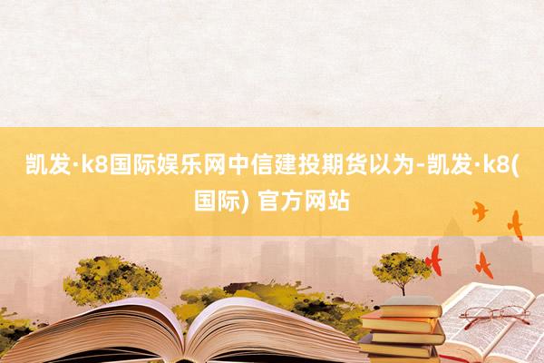 凯发·k8国际娱乐网　　中信建投期货以为-凯发·k8(国际) 官方网站